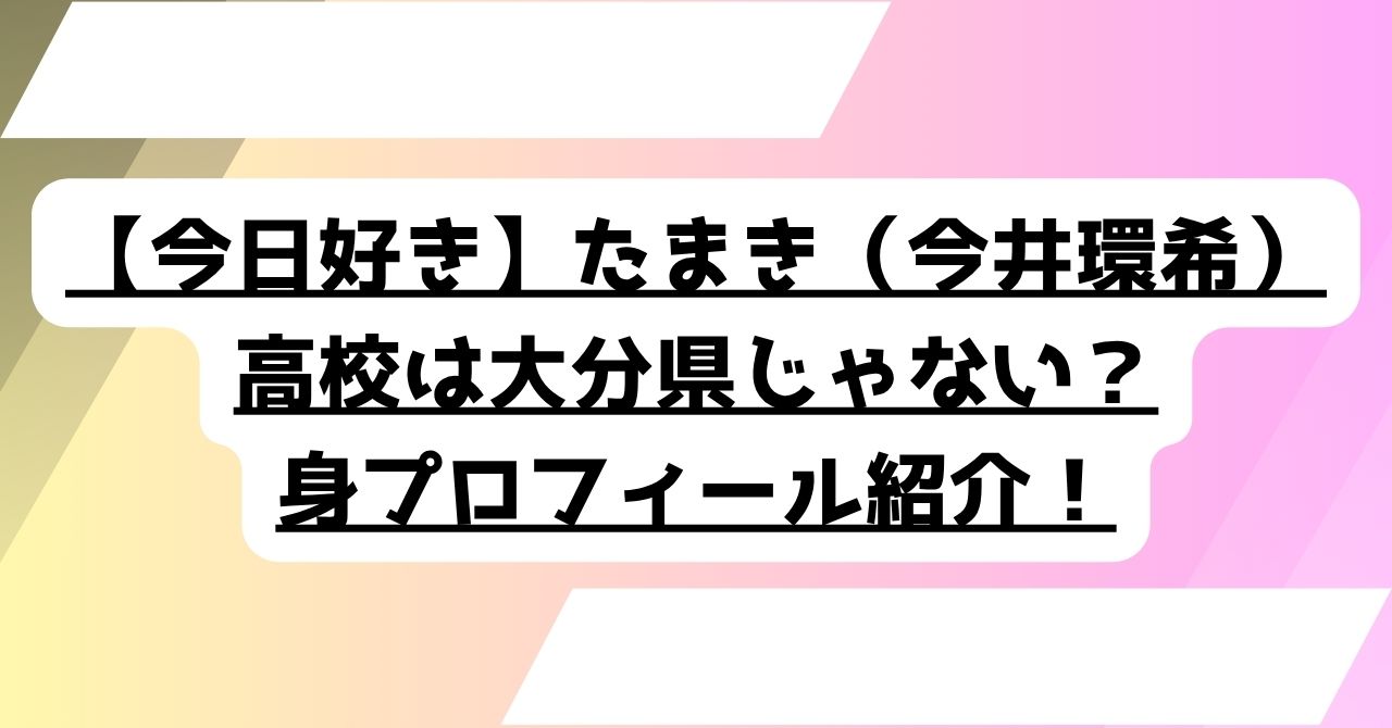 【今日好き】たまき（今井環希）の高校は大分上野丘高校じゃない！プロフィールを詳しく紹介！ - 恋リア観察日誌